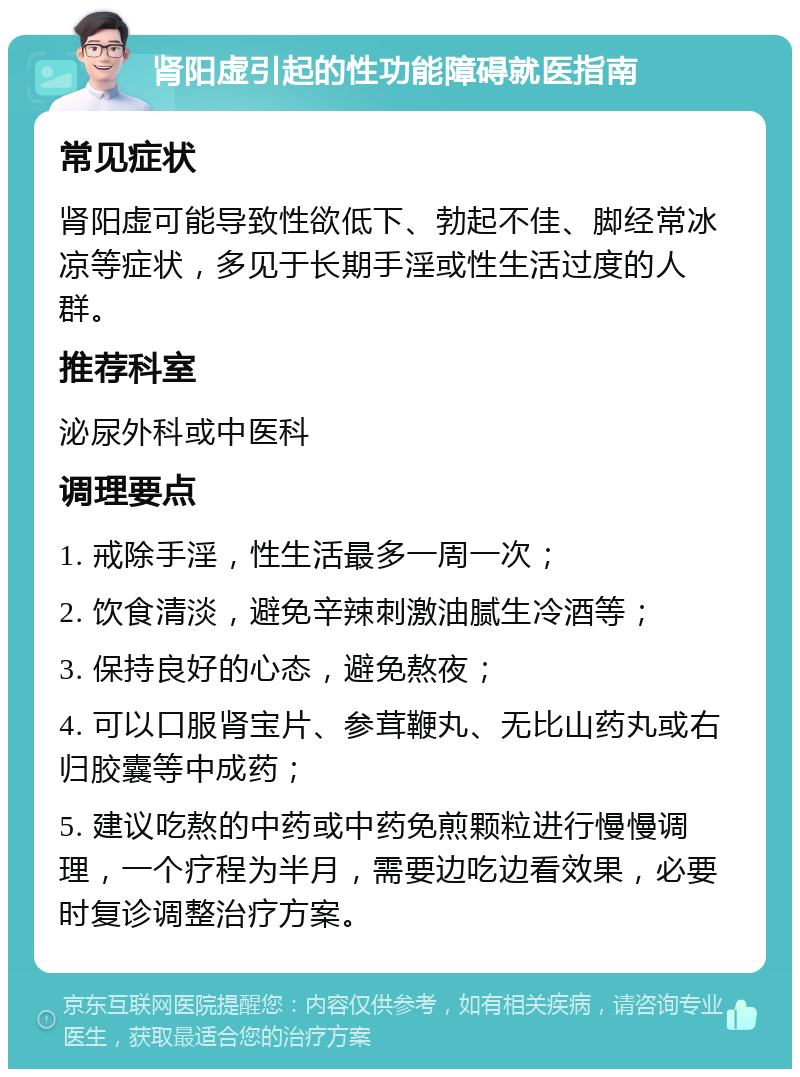 肾阳虚引起的性功能障碍就医指南 常见症状 肾阳虚可能导致性欲低下、勃起不佳、脚经常冰凉等症状，多见于长期手淫或性生活过度的人群。 推荐科室 泌尿外科或中医科 调理要点 1. 戒除手淫，性生活最多一周一次； 2. 饮食清淡，避免辛辣刺激油腻生冷酒等； 3. 保持良好的心态，避免熬夜； 4. 可以口服肾宝片、参茸鞭丸、无比山药丸或右归胶囊等中成药； 5. 建议吃熬的中药或中药免煎颗粒进行慢慢调理，一个疗程为半月，需要边吃边看效果，必要时复诊调整治疗方案。