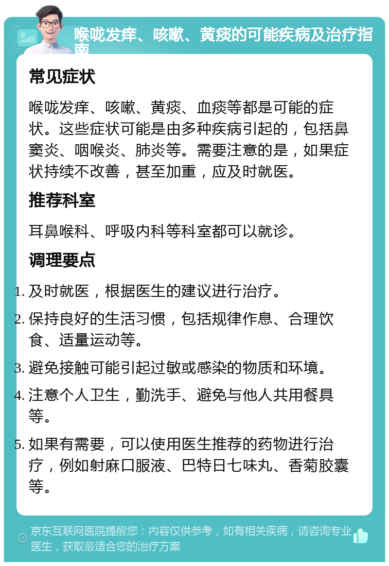 喉咙发痒、咳嗽、黄痰的可能疾病及治疗指南 常见症状 喉咙发痒、咳嗽、黄痰、血痰等都是可能的症状。这些症状可能是由多种疾病引起的，包括鼻窦炎、咽喉炎、肺炎等。需要注意的是，如果症状持续不改善，甚至加重，应及时就医。 推荐科室 耳鼻喉科、呼吸内科等科室都可以就诊。 调理要点 及时就医，根据医生的建议进行治疗。 保持良好的生活习惯，包括规律作息、合理饮食、适量运动等。 避免接触可能引起过敏或感染的物质和环境。 注意个人卫生，勤洗手、避免与他人共用餐具等。 如果有需要，可以使用医生推荐的药物进行治疗，例如射麻口服液、巴特日七味丸、香菊胶囊等。