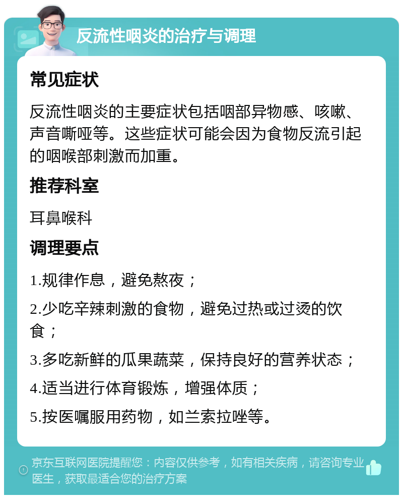 反流性咽炎的治疗与调理 常见症状 反流性咽炎的主要症状包括咽部异物感、咳嗽、声音嘶哑等。这些症状可能会因为食物反流引起的咽喉部刺激而加重。 推荐科室 耳鼻喉科 调理要点 1.规律作息，避免熬夜； 2.少吃辛辣刺激的食物，避免过热或过烫的饮食； 3.多吃新鲜的瓜果蔬菜，保持良好的营养状态； 4.适当进行体育锻炼，增强体质； 5.按医嘱服用药物，如兰索拉唑等。