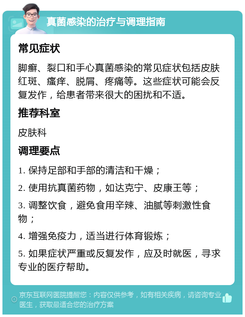 真菌感染的治疗与调理指南 常见症状 脚癣、裂口和手心真菌感染的常见症状包括皮肤红斑、瘙痒、脱屑、疼痛等。这些症状可能会反复发作，给患者带来很大的困扰和不适。 推荐科室 皮肤科 调理要点 1. 保持足部和手部的清洁和干燥； 2. 使用抗真菌药物，如达克宁、皮康王等； 3. 调整饮食，避免食用辛辣、油腻等刺激性食物； 4. 增强免疫力，适当进行体育锻炼； 5. 如果症状严重或反复发作，应及时就医，寻求专业的医疗帮助。