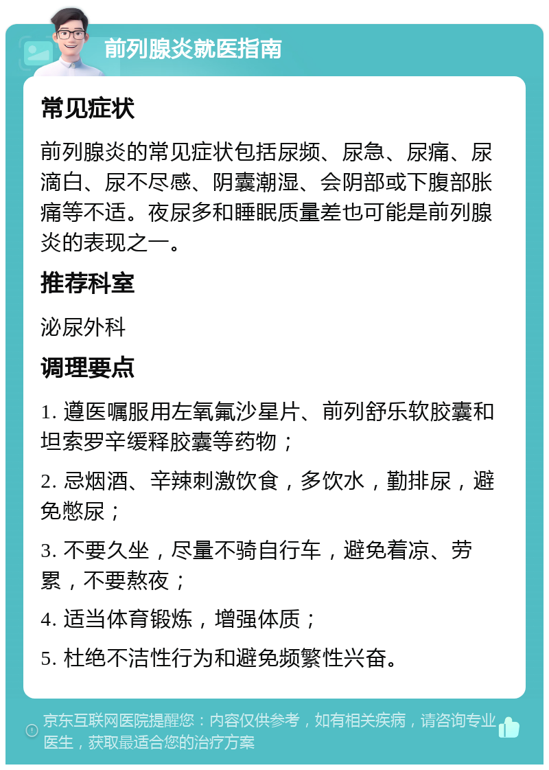 前列腺炎就医指南 常见症状 前列腺炎的常见症状包括尿频、尿急、尿痛、尿滴白、尿不尽感、阴囊潮湿、会阴部或下腹部胀痛等不适。夜尿多和睡眠质量差也可能是前列腺炎的表现之一。 推荐科室 泌尿外科 调理要点 1. 遵医嘱服用左氧氟沙星片、前列舒乐软胶囊和坦索罗辛缓释胶囊等药物； 2. 忌烟酒、辛辣刺激饮食，多饮水，勤排尿，避免憋尿； 3. 不要久坐，尽量不骑自行车，避免着凉、劳累，不要熬夜； 4. 适当体育锻炼，增强体质； 5. 杜绝不洁性行为和避免频繁性兴奋。