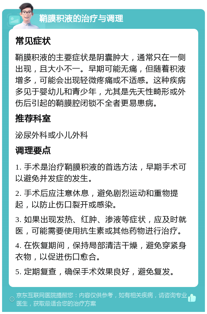 鞘膜积液的治疗与调理 常见症状 鞘膜积液的主要症状是阴囊肿大，通常只在一侧出现，且大小不一。早期可能无痛，但随着积液增多，可能会出现轻微疼痛或不适感。这种疾病多见于婴幼儿和青少年，尤其是先天性畸形或外伤后引起的鞘膜腔闭锁不全者更易患病。 推荐科室 泌尿外科或小儿外科 调理要点 1. 手术是治疗鞘膜积液的首选方法，早期手术可以避免并发症的发生。 2. 手术后应注意休息，避免剧烈运动和重物提起，以防止伤口裂开或感染。 3. 如果出现发热、红肿、渗液等症状，应及时就医，可能需要使用抗生素或其他药物进行治疗。 4. 在恢复期间，保持局部清洁干燥，避免穿紧身衣物，以促进伤口愈合。 5. 定期复查，确保手术效果良好，避免复发。