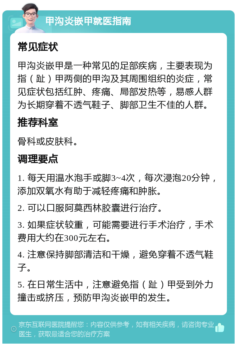 甲沟炎嵌甲就医指南 常见症状 甲沟炎嵌甲是一种常见的足部疾病，主要表现为指（趾）甲两侧的甲沟及其周围组织的炎症，常见症状包括红肿、疼痛、局部发热等，易感人群为长期穿着不透气鞋子、脚部卫生不佳的人群。 推荐科室 骨科或皮肤科。 调理要点 1. 每天用温水泡手或脚3~4次，每次浸泡20分钟，添加双氧水有助于减轻疼痛和肿胀。 2. 可以口服阿莫西林胶囊进行治疗。 3. 如果症状较重，可能需要进行手术治疗，手术费用大约在300元左右。 4. 注意保持脚部清洁和干燥，避免穿着不透气鞋子。 5. 在日常生活中，注意避免指（趾）甲受到外力撞击或挤压，预防甲沟炎嵌甲的发生。