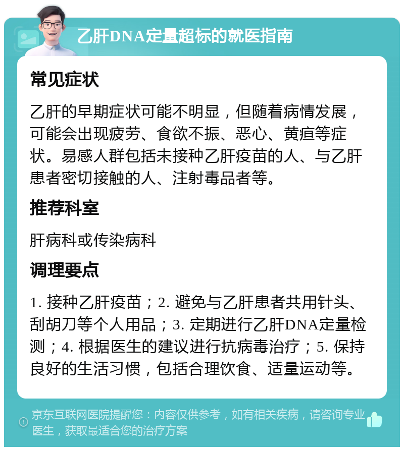 乙肝DNA定量超标的就医指南 常见症状 乙肝的早期症状可能不明显，但随着病情发展，可能会出现疲劳、食欲不振、恶心、黄疸等症状。易感人群包括未接种乙肝疫苗的人、与乙肝患者密切接触的人、注射毒品者等。 推荐科室 肝病科或传染病科 调理要点 1. 接种乙肝疫苗；2. 避免与乙肝患者共用针头、刮胡刀等个人用品；3. 定期进行乙肝DNA定量检测；4. 根据医生的建议进行抗病毒治疗；5. 保持良好的生活习惯，包括合理饮食、适量运动等。