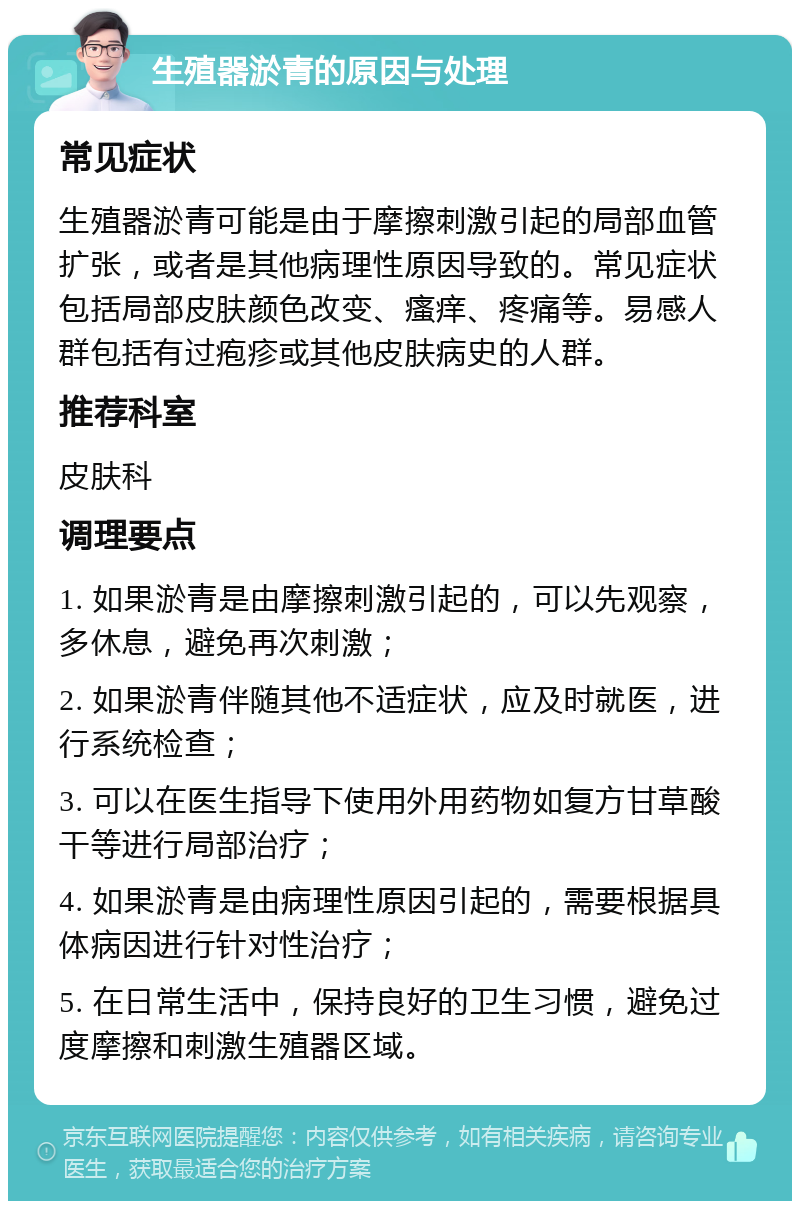 生殖器淤青的原因与处理 常见症状 生殖器淤青可能是由于摩擦刺激引起的局部血管扩张，或者是其他病理性原因导致的。常见症状包括局部皮肤颜色改变、瘙痒、疼痛等。易感人群包括有过疱疹或其他皮肤病史的人群。 推荐科室 皮肤科 调理要点 1. 如果淤青是由摩擦刺激引起的，可以先观察，多休息，避免再次刺激； 2. 如果淤青伴随其他不适症状，应及时就医，进行系统检查； 3. 可以在医生指导下使用外用药物如复方甘草酸干等进行局部治疗； 4. 如果淤青是由病理性原因引起的，需要根据具体病因进行针对性治疗； 5. 在日常生活中，保持良好的卫生习惯，避免过度摩擦和刺激生殖器区域。