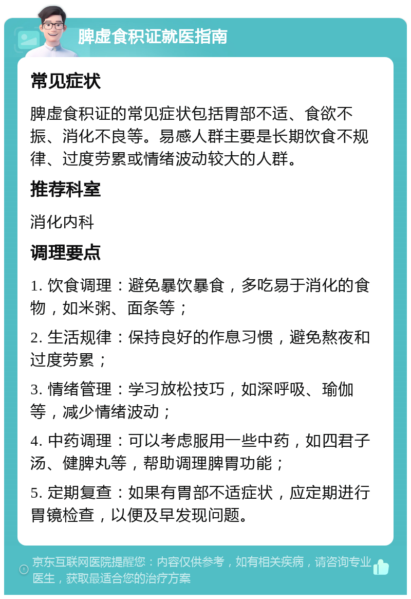 脾虚食积证就医指南 常见症状 脾虚食积证的常见症状包括胃部不适、食欲不振、消化不良等。易感人群主要是长期饮食不规律、过度劳累或情绪波动较大的人群。 推荐科室 消化内科 调理要点 1. 饮食调理：避免暴饮暴食，多吃易于消化的食物，如米粥、面条等； 2. 生活规律：保持良好的作息习惯，避免熬夜和过度劳累； 3. 情绪管理：学习放松技巧，如深呼吸、瑜伽等，减少情绪波动； 4. 中药调理：可以考虑服用一些中药，如四君子汤、健脾丸等，帮助调理脾胃功能； 5. 定期复查：如果有胃部不适症状，应定期进行胃镜检查，以便及早发现问题。