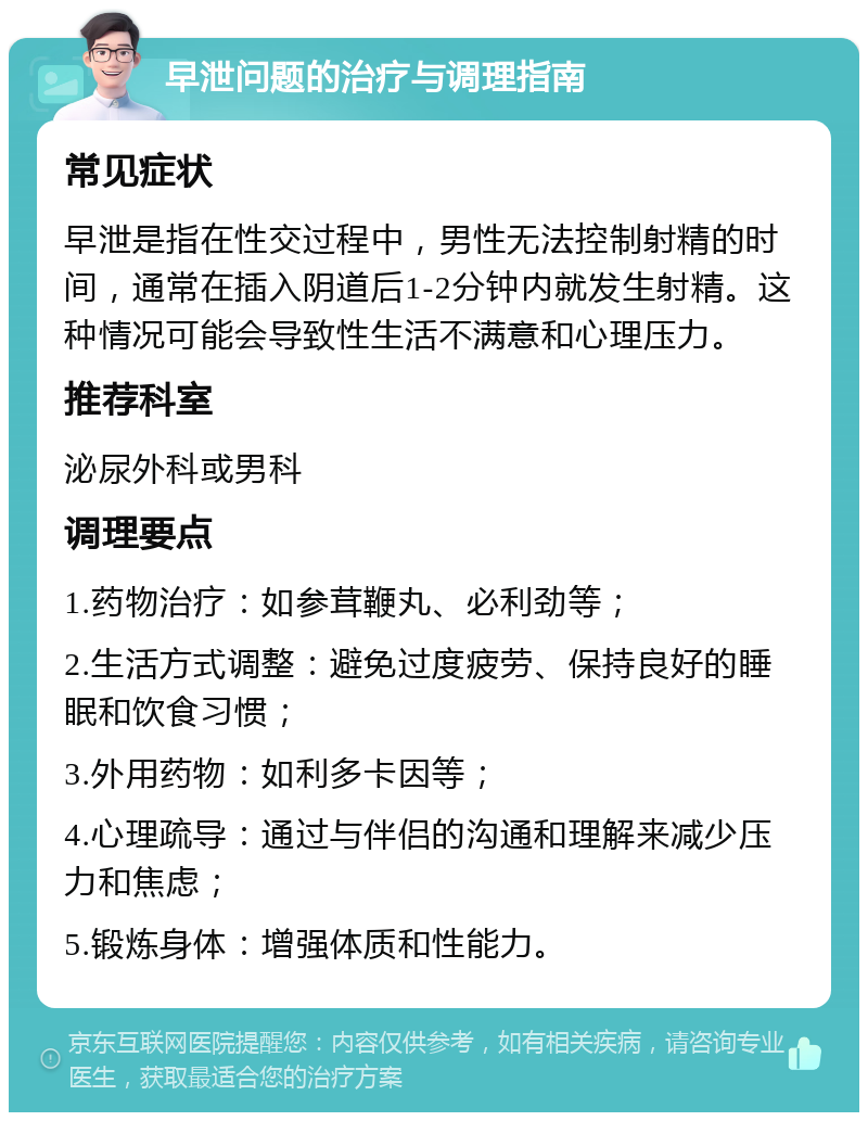 早泄问题的治疗与调理指南 常见症状 早泄是指在性交过程中，男性无法控制射精的时间，通常在插入阴道后1-2分钟内就发生射精。这种情况可能会导致性生活不满意和心理压力。 推荐科室 泌尿外科或男科 调理要点 1.药物治疗：如参茸鞭丸、必利劲等； 2.生活方式调整：避免过度疲劳、保持良好的睡眠和饮食习惯； 3.外用药物：如利多卡因等； 4.心理疏导：通过与伴侣的沟通和理解来减少压力和焦虑； 5.锻炼身体：增强体质和性能力。