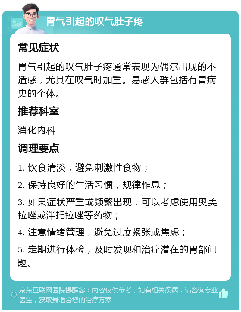 胃气引起的叹气肚子疼 常见症状 胃气引起的叹气肚子疼通常表现为偶尔出现的不适感，尤其在叹气时加重。易感人群包括有胃病史的个体。 推荐科室 消化内科 调理要点 1. 饮食清淡，避免刺激性食物； 2. 保持良好的生活习惯，规律作息； 3. 如果症状严重或频繁出现，可以考虑使用奥美拉唑或泮托拉唑等药物； 4. 注意情绪管理，避免过度紧张或焦虑； 5. 定期进行体检，及时发现和治疗潜在的胃部问题。