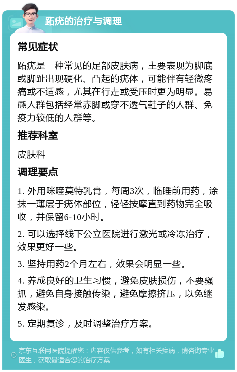 跖疣的治疗与调理 常见症状 跖疣是一种常见的足部皮肤病，主要表现为脚底或脚趾出现硬化、凸起的疣体，可能伴有轻微疼痛或不适感，尤其在行走或受压时更为明显。易感人群包括经常赤脚或穿不透气鞋子的人群、免疫力较低的人群等。 推荐科室 皮肤科 调理要点 1. 外用咪喹莫特乳膏，每周3次，临睡前用药，涂抹一薄层于疣体部位，轻轻按摩直到药物完全吸收，并保留6-10小时。 2. 可以选择线下公立医院进行激光或冷冻治疗，效果更好一些。 3. 坚持用药2个月左右，效果会明显一些。 4. 养成良好的卫生习惯，避免皮肤损伤，不要骚抓，避免自身接触传染，避免摩擦挤压，以免继发感染。 5. 定期复诊，及时调整治疗方案。