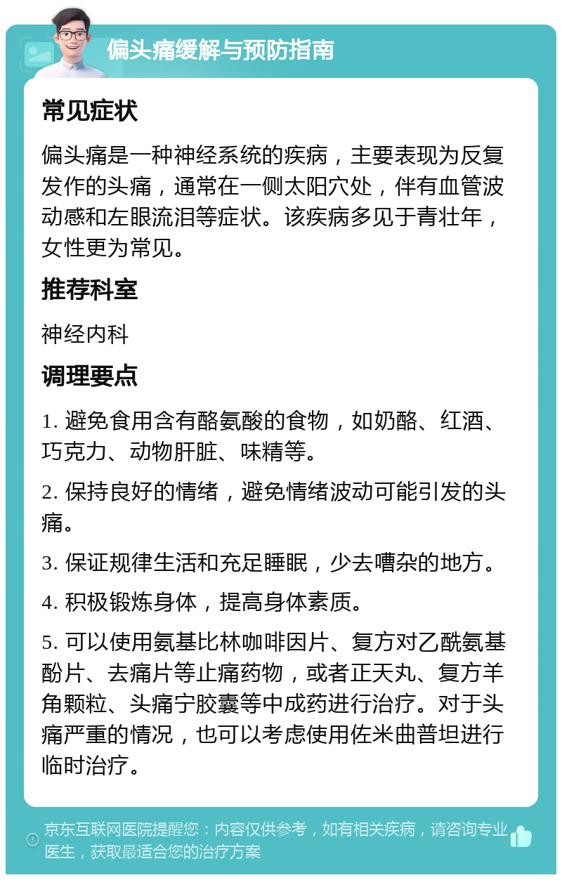 偏头痛缓解与预防指南 常见症状 偏头痛是一种神经系统的疾病，主要表现为反复发作的头痛，通常在一侧太阳穴处，伴有血管波动感和左眼流泪等症状。该疾病多见于青壮年，女性更为常见。 推荐科室 神经内科 调理要点 1. 避免食用含有酪氨酸的食物，如奶酪、红酒、巧克力、动物肝脏、味精等。 2. 保持良好的情绪，避免情绪波动可能引发的头痛。 3. 保证规律生活和充足睡眠，少去嘈杂的地方。 4. 积极锻炼身体，提高身体素质。 5. 可以使用氨基比林咖啡因片、复方对乙酰氨基酚片、去痛片等止痛药物，或者正天丸、复方羊角颗粒、头痛宁胶囊等中成药进行治疗。对于头痛严重的情况，也可以考虑使用佐米曲普坦进行临时治疗。