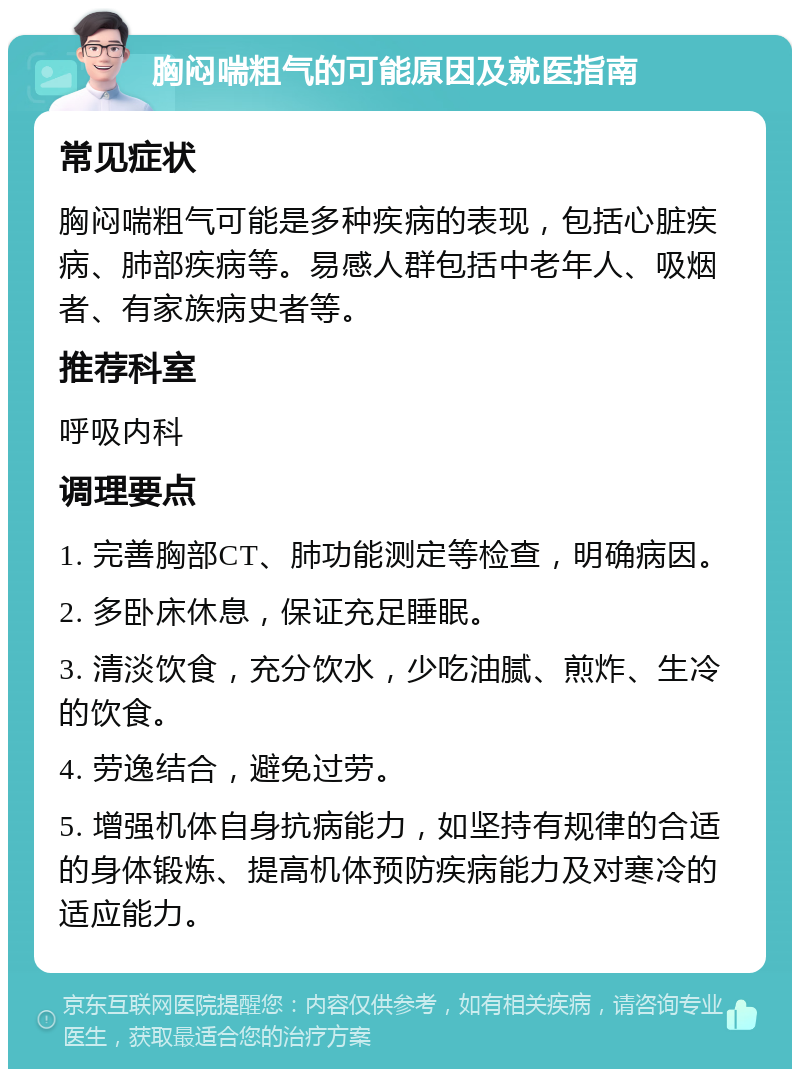 胸闷喘粗气的可能原因及就医指南 常见症状 胸闷喘粗气可能是多种疾病的表现，包括心脏疾病、肺部疾病等。易感人群包括中老年人、吸烟者、有家族病史者等。 推荐科室 呼吸内科 调理要点 1. 完善胸部CT、肺功能测定等检查，明确病因。 2. 多卧床休息，保证充足睡眠。 3. 清淡饮食，充分饮水，少吃油腻、煎炸、生冷的饮食。 4. 劳逸结合，避免过劳。 5. 增强机体自身抗病能力，如坚持有规律的合适的身体锻炼、提高机体预防疾病能力及对寒冷的适应能力。