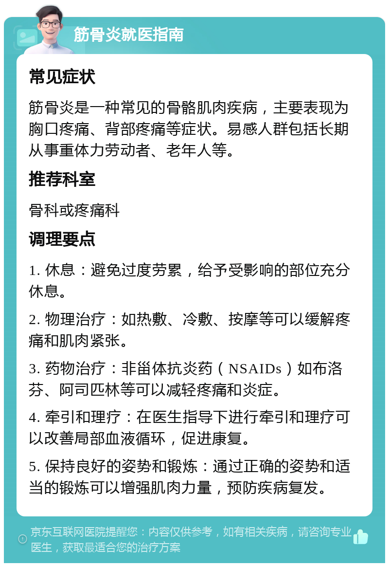 筋骨炎就医指南 常见症状 筋骨炎是一种常见的骨骼肌肉疾病，主要表现为胸口疼痛、背部疼痛等症状。易感人群包括长期从事重体力劳动者、老年人等。 推荐科室 骨科或疼痛科 调理要点 1. 休息：避免过度劳累，给予受影响的部位充分休息。 2. 物理治疗：如热敷、冷敷、按摩等可以缓解疼痛和肌肉紧张。 3. 药物治疗：非甾体抗炎药（NSAIDs）如布洛芬、阿司匹林等可以减轻疼痛和炎症。 4. 牵引和理疗：在医生指导下进行牵引和理疗可以改善局部血液循环，促进康复。 5. 保持良好的姿势和锻炼：通过正确的姿势和适当的锻炼可以增强肌肉力量，预防疾病复发。