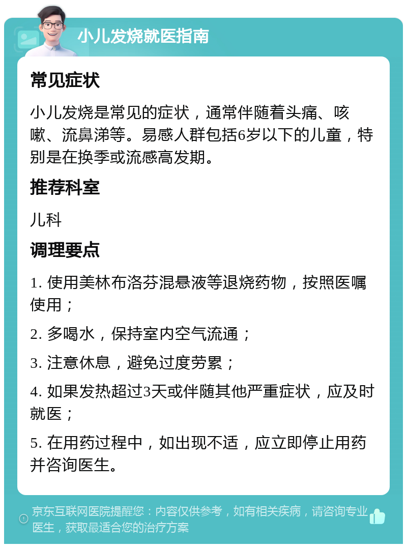 小儿发烧就医指南 常见症状 小儿发烧是常见的症状，通常伴随着头痛、咳嗽、流鼻涕等。易感人群包括6岁以下的儿童，特别是在换季或流感高发期。 推荐科室 儿科 调理要点 1. 使用美林布洛芬混悬液等退烧药物，按照医嘱使用； 2. 多喝水，保持室内空气流通； 3. 注意休息，避免过度劳累； 4. 如果发热超过3天或伴随其他严重症状，应及时就医； 5. 在用药过程中，如出现不适，应立即停止用药并咨询医生。