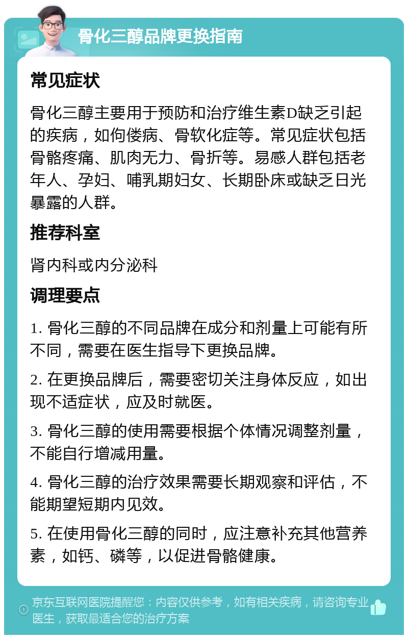 骨化三醇品牌更换指南 常见症状 骨化三醇主要用于预防和治疗维生素D缺乏引起的疾病，如佝偻病、骨软化症等。常见症状包括骨骼疼痛、肌肉无力、骨折等。易感人群包括老年人、孕妇、哺乳期妇女、长期卧床或缺乏日光暴露的人群。 推荐科室 肾内科或内分泌科 调理要点 1. 骨化三醇的不同品牌在成分和剂量上可能有所不同，需要在医生指导下更换品牌。 2. 在更换品牌后，需要密切关注身体反应，如出现不适症状，应及时就医。 3. 骨化三醇的使用需要根据个体情况调整剂量，不能自行增减用量。 4. 骨化三醇的治疗效果需要长期观察和评估，不能期望短期内见效。 5. 在使用骨化三醇的同时，应注意补充其他营养素，如钙、磷等，以促进骨骼健康。