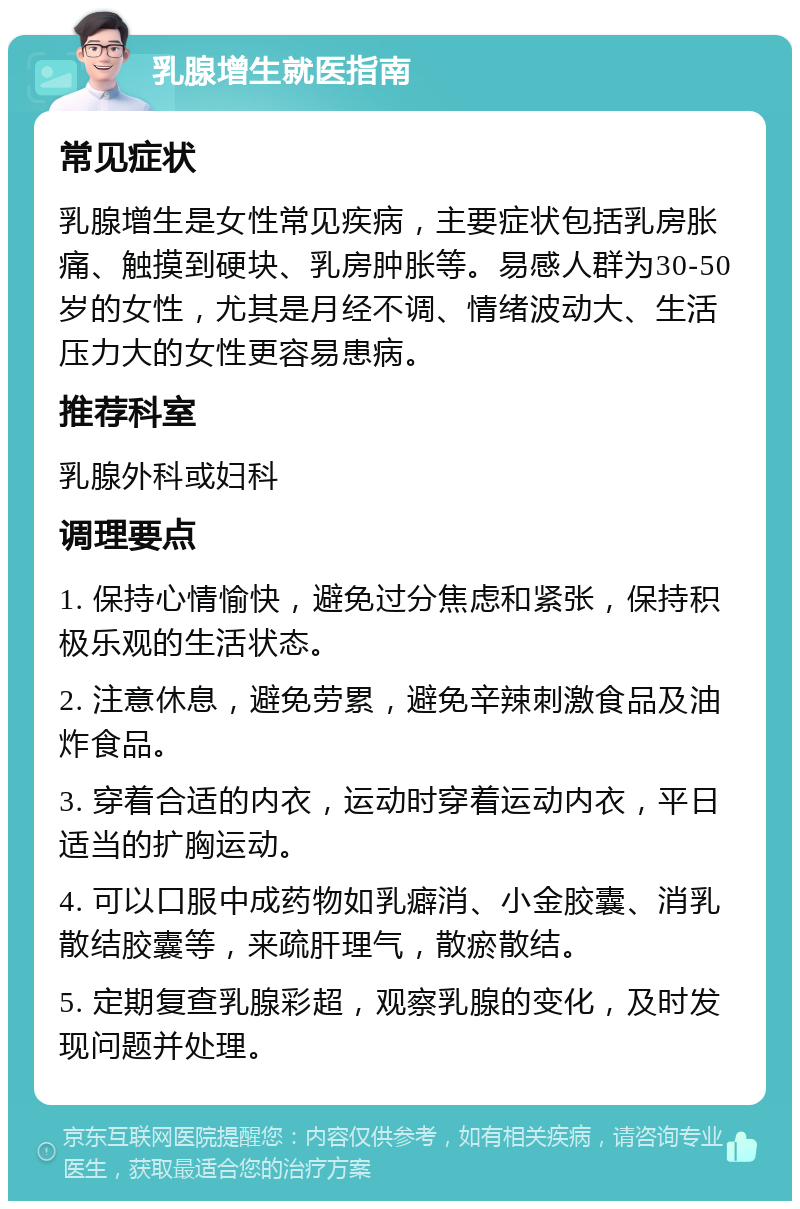 乳腺增生就医指南 常见症状 乳腺增生是女性常见疾病，主要症状包括乳房胀痛、触摸到硬块、乳房肿胀等。易感人群为30-50岁的女性，尤其是月经不调、情绪波动大、生活压力大的女性更容易患病。 推荐科室 乳腺外科或妇科 调理要点 1. 保持心情愉快，避免过分焦虑和紧张，保持积极乐观的生活状态。 2. 注意休息，避免劳累，避免辛辣刺激食品及油炸食品。 3. 穿着合适的内衣，运动时穿着运动内衣，平日适当的扩胸运动。 4. 可以口服中成药物如乳癖消、小金胶囊、消乳散结胶囊等，来疏肝理气，散瘀散结。 5. 定期复查乳腺彩超，观察乳腺的变化，及时发现问题并处理。