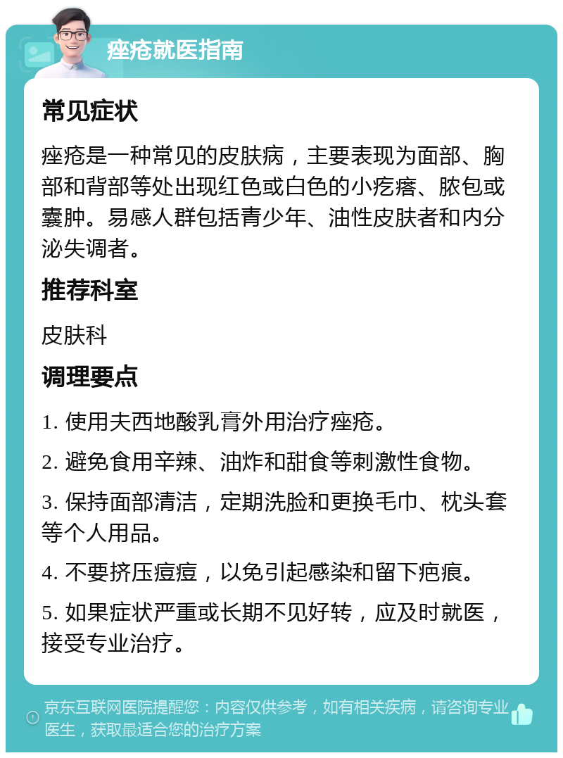 痤疮就医指南 常见症状 痤疮是一种常见的皮肤病，主要表现为面部、胸部和背部等处出现红色或白色的小疙瘩、脓包或囊肿。易感人群包括青少年、油性皮肤者和内分泌失调者。 推荐科室 皮肤科 调理要点 1. 使用夫西地酸乳膏外用治疗痤疮。 2. 避免食用辛辣、油炸和甜食等刺激性食物。 3. 保持面部清洁，定期洗脸和更换毛巾、枕头套等个人用品。 4. 不要挤压痘痘，以免引起感染和留下疤痕。 5. 如果症状严重或长期不见好转，应及时就医，接受专业治疗。