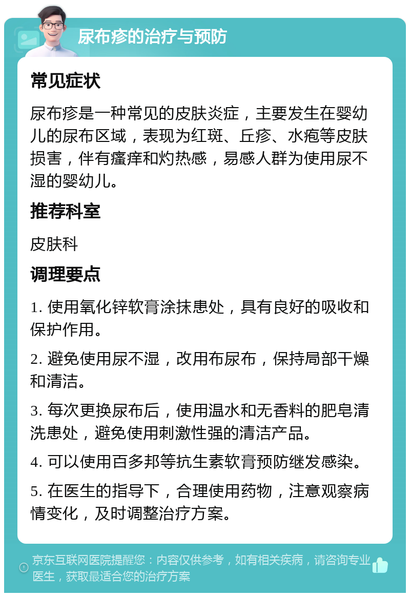 尿布疹的治疗与预防 常见症状 尿布疹是一种常见的皮肤炎症，主要发生在婴幼儿的尿布区域，表现为红斑、丘疹、水疱等皮肤损害，伴有瘙痒和灼热感，易感人群为使用尿不湿的婴幼儿。 推荐科室 皮肤科 调理要点 1. 使用氧化锌软膏涂抹患处，具有良好的吸收和保护作用。 2. 避免使用尿不湿，改用布尿布，保持局部干燥和清洁。 3. 每次更换尿布后，使用温水和无香料的肥皂清洗患处，避免使用刺激性强的清洁产品。 4. 可以使用百多邦等抗生素软膏预防继发感染。 5. 在医生的指导下，合理使用药物，注意观察病情变化，及时调整治疗方案。