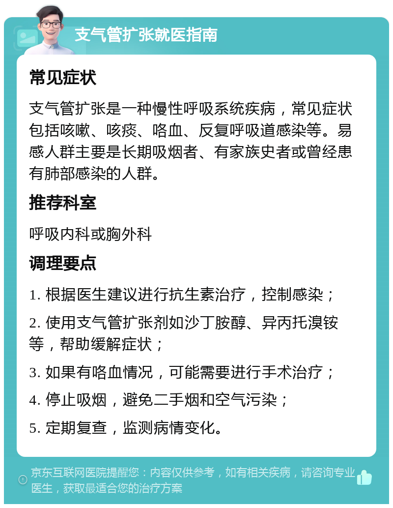 支气管扩张就医指南 常见症状 支气管扩张是一种慢性呼吸系统疾病，常见症状包括咳嗽、咳痰、咯血、反复呼吸道感染等。易感人群主要是长期吸烟者、有家族史者或曾经患有肺部感染的人群。 推荐科室 呼吸内科或胸外科 调理要点 1. 根据医生建议进行抗生素治疗，控制感染； 2. 使用支气管扩张剂如沙丁胺醇、异丙托溴铵等，帮助缓解症状； 3. 如果有咯血情况，可能需要进行手术治疗； 4. 停止吸烟，避免二手烟和空气污染； 5. 定期复查，监测病情变化。