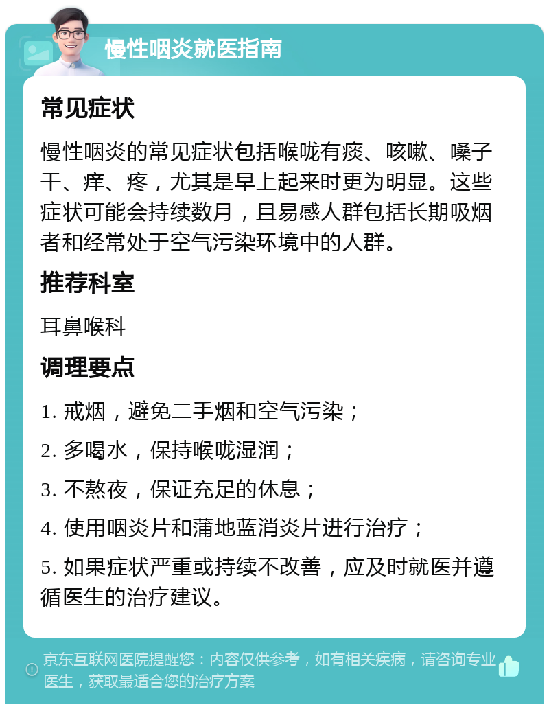 慢性咽炎就医指南 常见症状 慢性咽炎的常见症状包括喉咙有痰、咳嗽、嗓子干、痒、疼，尤其是早上起来时更为明显。这些症状可能会持续数月，且易感人群包括长期吸烟者和经常处于空气污染环境中的人群。 推荐科室 耳鼻喉科 调理要点 1. 戒烟，避免二手烟和空气污染； 2. 多喝水，保持喉咙湿润； 3. 不熬夜，保证充足的休息； 4. 使用咽炎片和蒲地蓝消炎片进行治疗； 5. 如果症状严重或持续不改善，应及时就医并遵循医生的治疗建议。