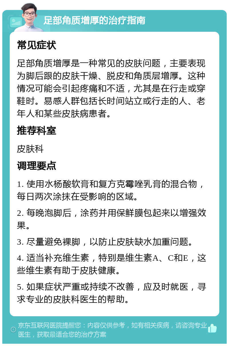 足部角质增厚的治疗指南 常见症状 足部角质增厚是一种常见的皮肤问题，主要表现为脚后跟的皮肤干燥、脱皮和角质层增厚。这种情况可能会引起疼痛和不适，尤其是在行走或穿鞋时。易感人群包括长时间站立或行走的人、老年人和某些皮肤病患者。 推荐科室 皮肤科 调理要点 1. 使用水杨酸软膏和复方克霉唑乳膏的混合物，每日两次涂抹在受影响的区域。 2. 每晚泡脚后，涂药并用保鲜膜包起来以增强效果。 3. 尽量避免裸脚，以防止皮肤缺水加重问题。 4. 适当补充维生素，特别是维生素A、C和E，这些维生素有助于皮肤健康。 5. 如果症状严重或持续不改善，应及时就医，寻求专业的皮肤科医生的帮助。