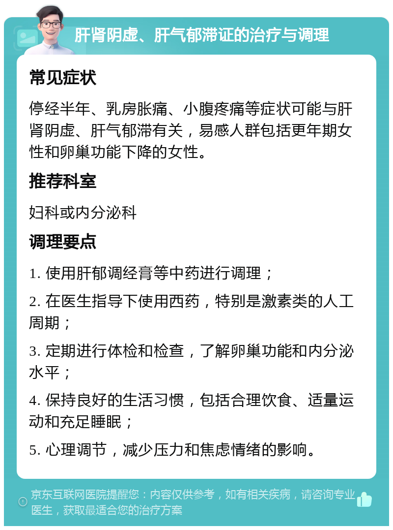 肝肾阴虚、肝气郁滞证的治疗与调理 常见症状 停经半年、乳房胀痛、小腹疼痛等症状可能与肝肾阴虚、肝气郁滞有关，易感人群包括更年期女性和卵巢功能下降的女性。 推荐科室 妇科或内分泌科 调理要点 1. 使用肝郁调经膏等中药进行调理； 2. 在医生指导下使用西药，特别是激素类的人工周期； 3. 定期进行体检和检查，了解卵巢功能和内分泌水平； 4. 保持良好的生活习惯，包括合理饮食、适量运动和充足睡眠； 5. 心理调节，减少压力和焦虑情绪的影响。