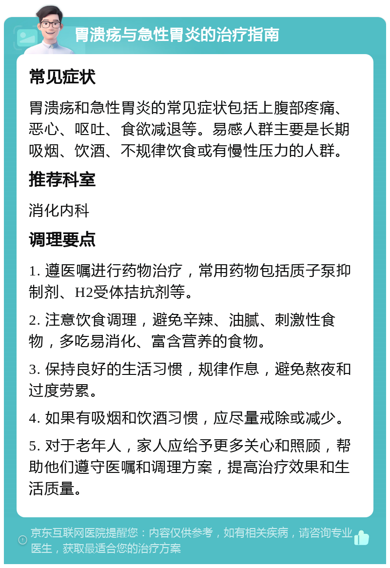 胃溃疡与急性胃炎的治疗指南 常见症状 胃溃疡和急性胃炎的常见症状包括上腹部疼痛、恶心、呕吐、食欲减退等。易感人群主要是长期吸烟、饮酒、不规律饮食或有慢性压力的人群。 推荐科室 消化内科 调理要点 1. 遵医嘱进行药物治疗，常用药物包括质子泵抑制剂、H2受体拮抗剂等。 2. 注意饮食调理，避免辛辣、油腻、刺激性食物，多吃易消化、富含营养的食物。 3. 保持良好的生活习惯，规律作息，避免熬夜和过度劳累。 4. 如果有吸烟和饮酒习惯，应尽量戒除或减少。 5. 对于老年人，家人应给予更多关心和照顾，帮助他们遵守医嘱和调理方案，提高治疗效果和生活质量。