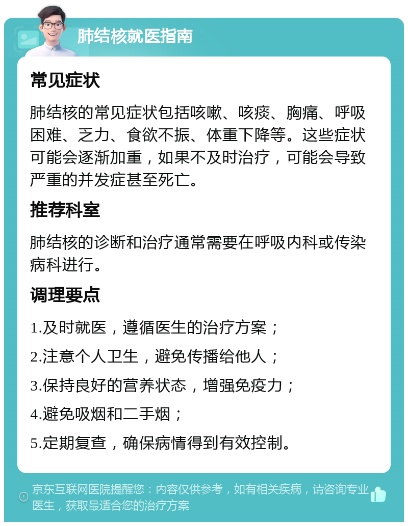 肺结核就医指南 常见症状 肺结核的常见症状包括咳嗽、咳痰、胸痛、呼吸困难、乏力、食欲不振、体重下降等。这些症状可能会逐渐加重，如果不及时治疗，可能会导致严重的并发症甚至死亡。 推荐科室 肺结核的诊断和治疗通常需要在呼吸内科或传染病科进行。 调理要点 1.及时就医，遵循医生的治疗方案； 2.注意个人卫生，避免传播给他人； 3.保持良好的营养状态，增强免疫力； 4.避免吸烟和二手烟； 5.定期复查，确保病情得到有效控制。