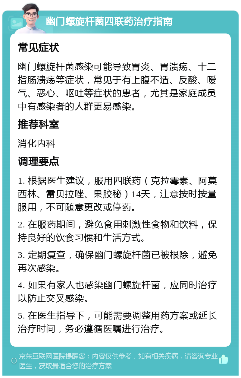 幽门螺旋杆菌四联药治疗指南 常见症状 幽门螺旋杆菌感染可能导致胃炎、胃溃疡、十二指肠溃疡等症状，常见于有上腹不适、反酸、嗳气、恶心、呕吐等症状的患者，尤其是家庭成员中有感染者的人群更易感染。 推荐科室 消化内科 调理要点 1. 根据医生建议，服用四联药（克拉霉素、阿莫西林、雷贝拉唑、果胶秘）14天，注意按时按量服用，不可随意更改或停药。 2. 在服药期间，避免食用刺激性食物和饮料，保持良好的饮食习惯和生活方式。 3. 定期复查，确保幽门螺旋杆菌已被根除，避免再次感染。 4. 如果有家人也感染幽门螺旋杆菌，应同时治疗以防止交叉感染。 5. 在医生指导下，可能需要调整用药方案或延长治疗时间，务必遵循医嘱进行治疗。