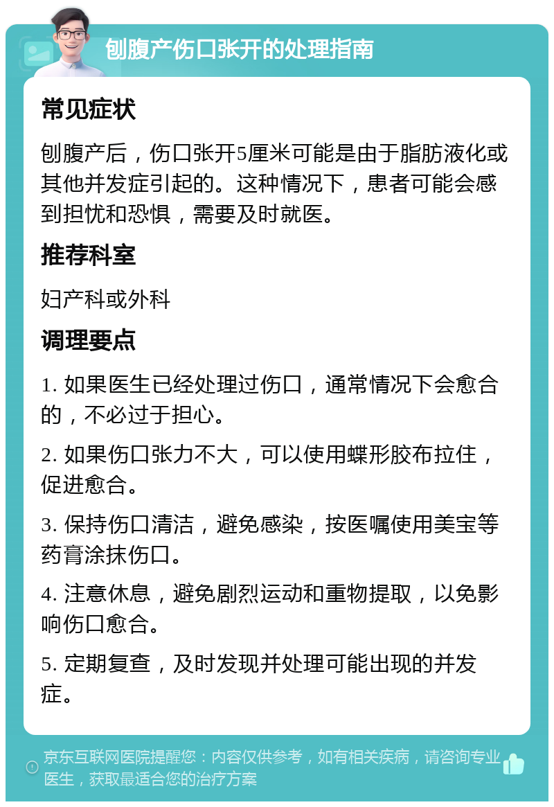 刨腹产伤口张开的处理指南 常见症状 刨腹产后，伤口张开5厘米可能是由于脂肪液化或其他并发症引起的。这种情况下，患者可能会感到担忧和恐惧，需要及时就医。 推荐科室 妇产科或外科 调理要点 1. 如果医生已经处理过伤口，通常情况下会愈合的，不必过于担心。 2. 如果伤口张力不大，可以使用蝶形胶布拉住，促进愈合。 3. 保持伤口清洁，避免感染，按医嘱使用美宝等药膏涂抹伤口。 4. 注意休息，避免剧烈运动和重物提取，以免影响伤口愈合。 5. 定期复查，及时发现并处理可能出现的并发症。