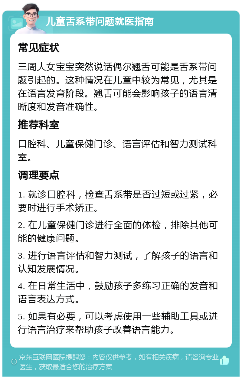 儿童舌系带问题就医指南 常见症状 三周大女宝宝突然说话偶尔翘舌可能是舌系带问题引起的。这种情况在儿童中较为常见，尤其是在语言发育阶段。翘舌可能会影响孩子的语言清晰度和发音准确性。 推荐科室 口腔科、儿童保健门诊、语言评估和智力测试科室。 调理要点 1. 就诊口腔科，检查舌系带是否过短或过紧，必要时进行手术矫正。 2. 在儿童保健门诊进行全面的体检，排除其他可能的健康问题。 3. 进行语言评估和智力测试，了解孩子的语言和认知发展情况。 4. 在日常生活中，鼓励孩子多练习正确的发音和语言表达方式。 5. 如果有必要，可以考虑使用一些辅助工具或进行语言治疗来帮助孩子改善语言能力。