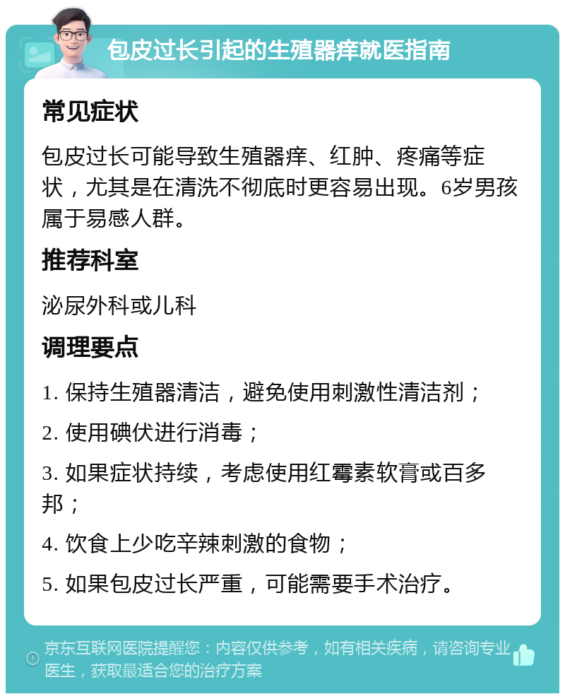 包皮过长引起的生殖器痒就医指南 常见症状 包皮过长可能导致生殖器痒、红肿、疼痛等症状，尤其是在清洗不彻底时更容易出现。6岁男孩属于易感人群。 推荐科室 泌尿外科或儿科 调理要点 1. 保持生殖器清洁，避免使用刺激性清洁剂； 2. 使用碘伏进行消毒； 3. 如果症状持续，考虑使用红霉素软膏或百多邦； 4. 饮食上少吃辛辣刺激的食物； 5. 如果包皮过长严重，可能需要手术治疗。