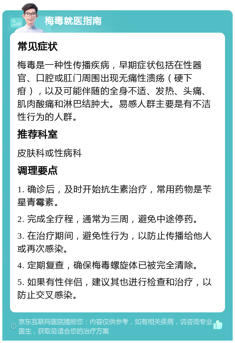 梅毒就医指南 常见症状 梅毒是一种性传播疾病，早期症状包括在性器官、口腔或肛门周围出现无痛性溃疡（硬下疳），以及可能伴随的全身不适、发热、头痛、肌肉酸痛和淋巴结肿大。易感人群主要是有不洁性行为的人群。 推荐科室 皮肤科或性病科 调理要点 1. 确诊后，及时开始抗生素治疗，常用药物是苄星青霉素。 2. 完成全疗程，通常为三周，避免中途停药。 3. 在治疗期间，避免性行为，以防止传播给他人或再次感染。 4. 定期复查，确保梅毒螺旋体已被完全清除。 5. 如果有性伴侣，建议其也进行检查和治疗，以防止交叉感染。