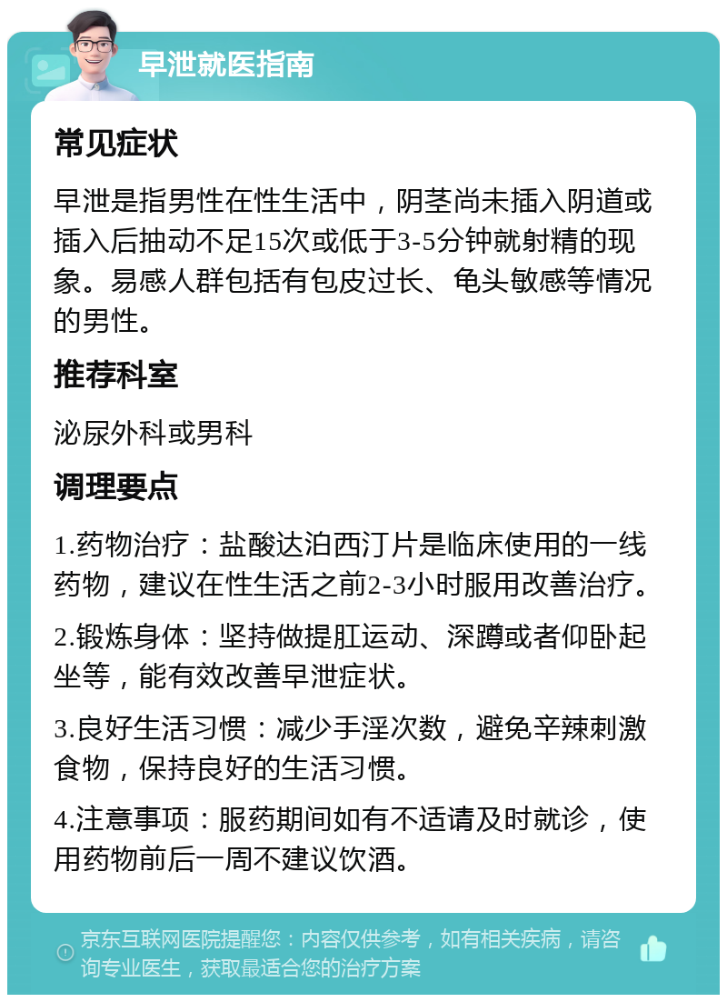 早泄就医指南 常见症状 早泄是指男性在性生活中，阴茎尚未插入阴道或插入后抽动不足15次或低于3-5分钟就射精的现象。易感人群包括有包皮过长、龟头敏感等情况的男性。 推荐科室 泌尿外科或男科 调理要点 1.药物治疗：盐酸达泊西汀片是临床使用的一线药物，建议在性生活之前2-3小时服用改善治疗。 2.锻炼身体：坚持做提肛运动、深蹲或者仰卧起坐等，能有效改善早泄症状。 3.良好生活习惯：减少手淫次数，避免辛辣刺激食物，保持良好的生活习惯。 4.注意事项：服药期间如有不适请及时就诊，使用药物前后一周不建议饮酒。