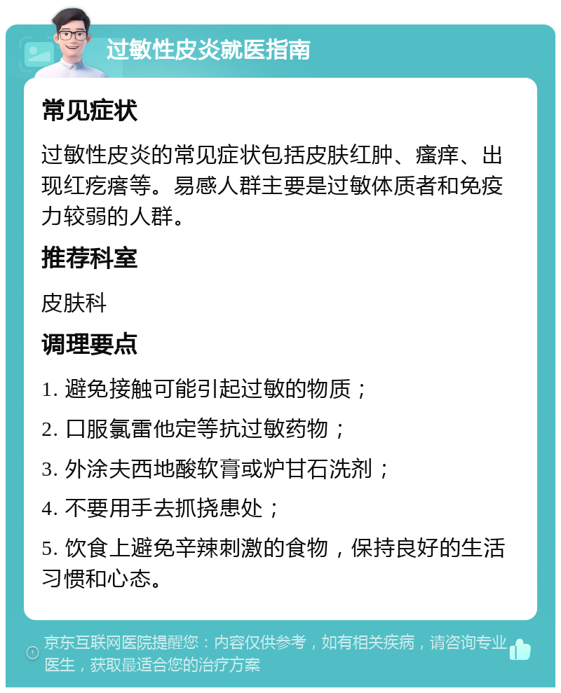 过敏性皮炎就医指南 常见症状 过敏性皮炎的常见症状包括皮肤红肿、瘙痒、出现红疙瘩等。易感人群主要是过敏体质者和免疫力较弱的人群。 推荐科室 皮肤科 调理要点 1. 避免接触可能引起过敏的物质； 2. 口服氯雷他定等抗过敏药物； 3. 外涂夫西地酸软膏或炉甘石洗剂； 4. 不要用手去抓挠患处； 5. 饮食上避免辛辣刺激的食物，保持良好的生活习惯和心态。