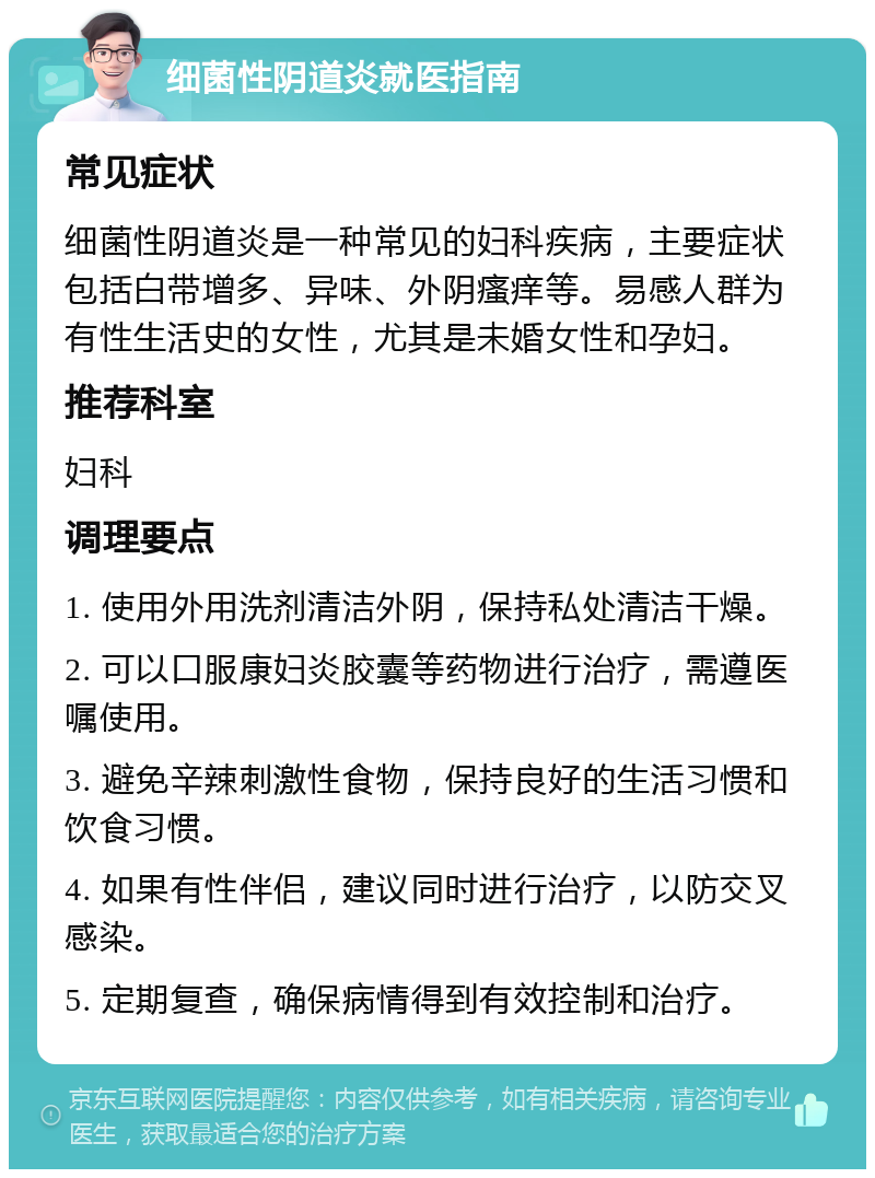 细菌性阴道炎就医指南 常见症状 细菌性阴道炎是一种常见的妇科疾病，主要症状包括白带增多、异味、外阴瘙痒等。易感人群为有性生活史的女性，尤其是未婚女性和孕妇。 推荐科室 妇科 调理要点 1. 使用外用洗剂清洁外阴，保持私处清洁干燥。 2. 可以口服康妇炎胶囊等药物进行治疗，需遵医嘱使用。 3. 避免辛辣刺激性食物，保持良好的生活习惯和饮食习惯。 4. 如果有性伴侣，建议同时进行治疗，以防交叉感染。 5. 定期复查，确保病情得到有效控制和治疗。