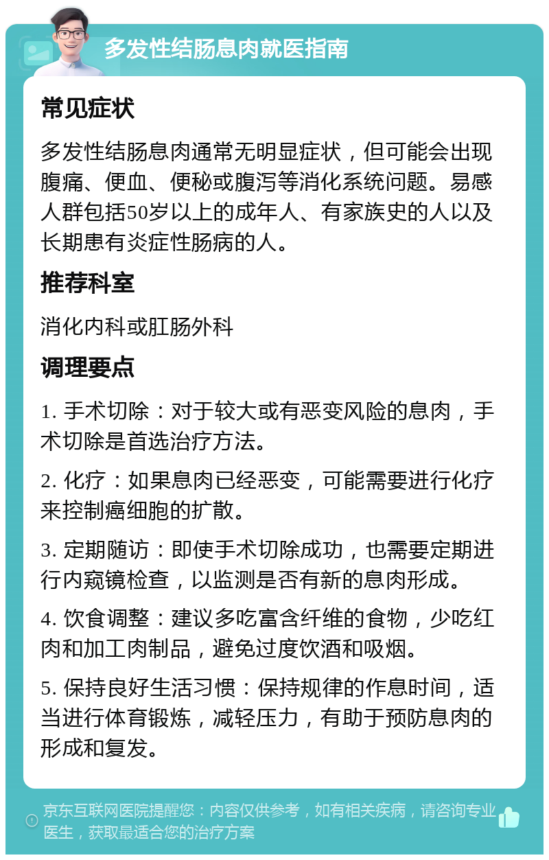 多发性结肠息肉就医指南 常见症状 多发性结肠息肉通常无明显症状，但可能会出现腹痛、便血、便秘或腹泻等消化系统问题。易感人群包括50岁以上的成年人、有家族史的人以及长期患有炎症性肠病的人。 推荐科室 消化内科或肛肠外科 调理要点 1. 手术切除：对于较大或有恶变风险的息肉，手术切除是首选治疗方法。 2. 化疗：如果息肉已经恶变，可能需要进行化疗来控制癌细胞的扩散。 3. 定期随访：即使手术切除成功，也需要定期进行内窥镜检查，以监测是否有新的息肉形成。 4. 饮食调整：建议多吃富含纤维的食物，少吃红肉和加工肉制品，避免过度饮酒和吸烟。 5. 保持良好生活习惯：保持规律的作息时间，适当进行体育锻炼，减轻压力，有助于预防息肉的形成和复发。