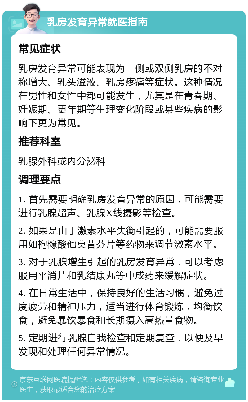 乳房发育异常就医指南 常见症状 乳房发育异常可能表现为一侧或双侧乳房的不对称增大、乳头溢液、乳房疼痛等症状。这种情况在男性和女性中都可能发生，尤其是在青春期、妊娠期、更年期等生理变化阶段或某些疾病的影响下更为常见。 推荐科室 乳腺外科或内分泌科 调理要点 1. 首先需要明确乳房发育异常的原因，可能需要进行乳腺超声、乳腺X线摄影等检查。 2. 如果是由于激素水平失衡引起的，可能需要服用如枸橼酸他莫昔芬片等药物来调节激素水平。 3. 对于乳腺增生引起的乳房发育异常，可以考虑服用平消片和乳结康丸等中成药来缓解症状。 4. 在日常生活中，保持良好的生活习惯，避免过度疲劳和精神压力，适当进行体育锻炼，均衡饮食，避免暴饮暴食和长期摄入高热量食物。 5. 定期进行乳腺自我检查和定期复查，以便及早发现和处理任何异常情况。