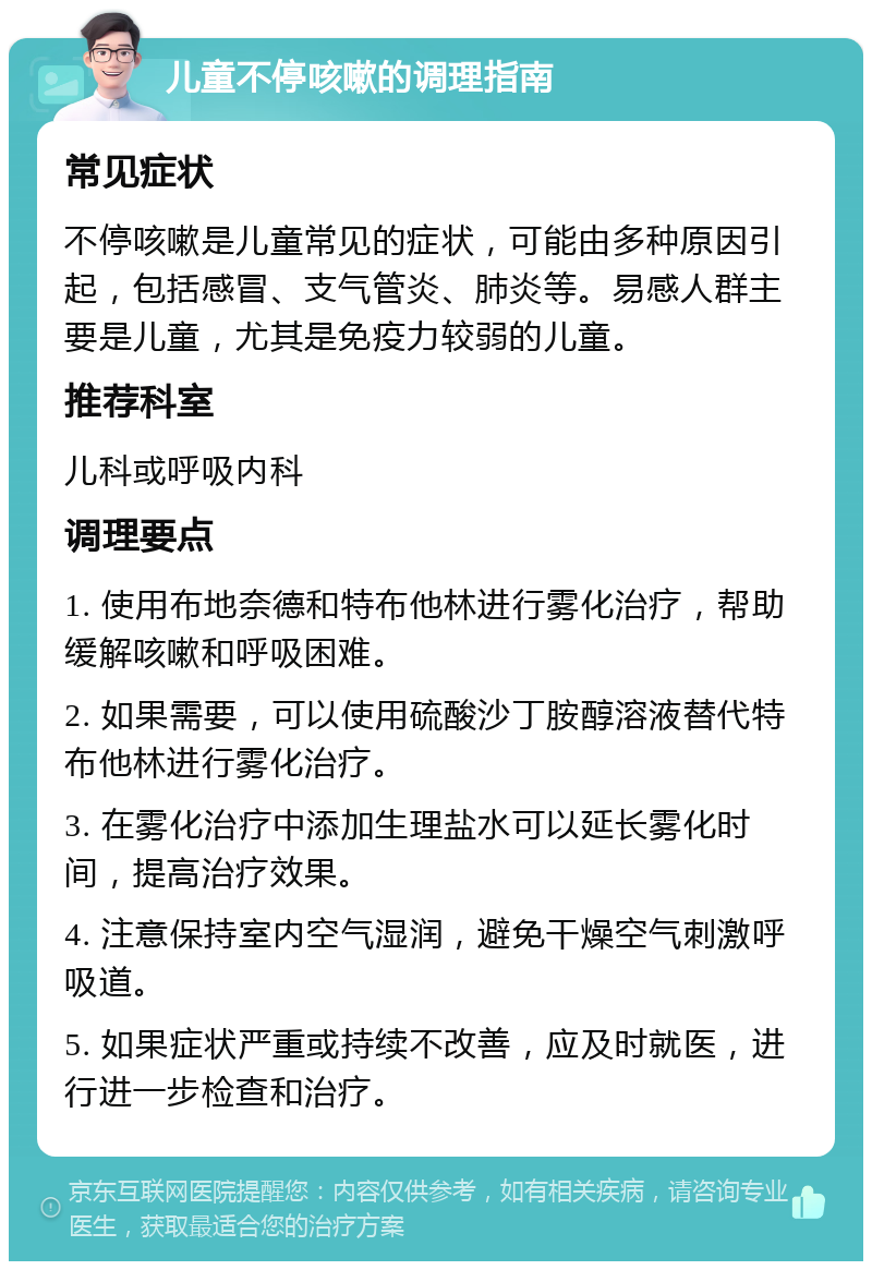 儿童不停咳嗽的调理指南 常见症状 不停咳嗽是儿童常见的症状，可能由多种原因引起，包括感冒、支气管炎、肺炎等。易感人群主要是儿童，尤其是免疫力较弱的儿童。 推荐科室 儿科或呼吸内科 调理要点 1. 使用布地奈德和特布他林进行雾化治疗，帮助缓解咳嗽和呼吸困难。 2. 如果需要，可以使用硫酸沙丁胺醇溶液替代特布他林进行雾化治疗。 3. 在雾化治疗中添加生理盐水可以延长雾化时间，提高治疗效果。 4. 注意保持室内空气湿润，避免干燥空气刺激呼吸道。 5. 如果症状严重或持续不改善，应及时就医，进行进一步检查和治疗。