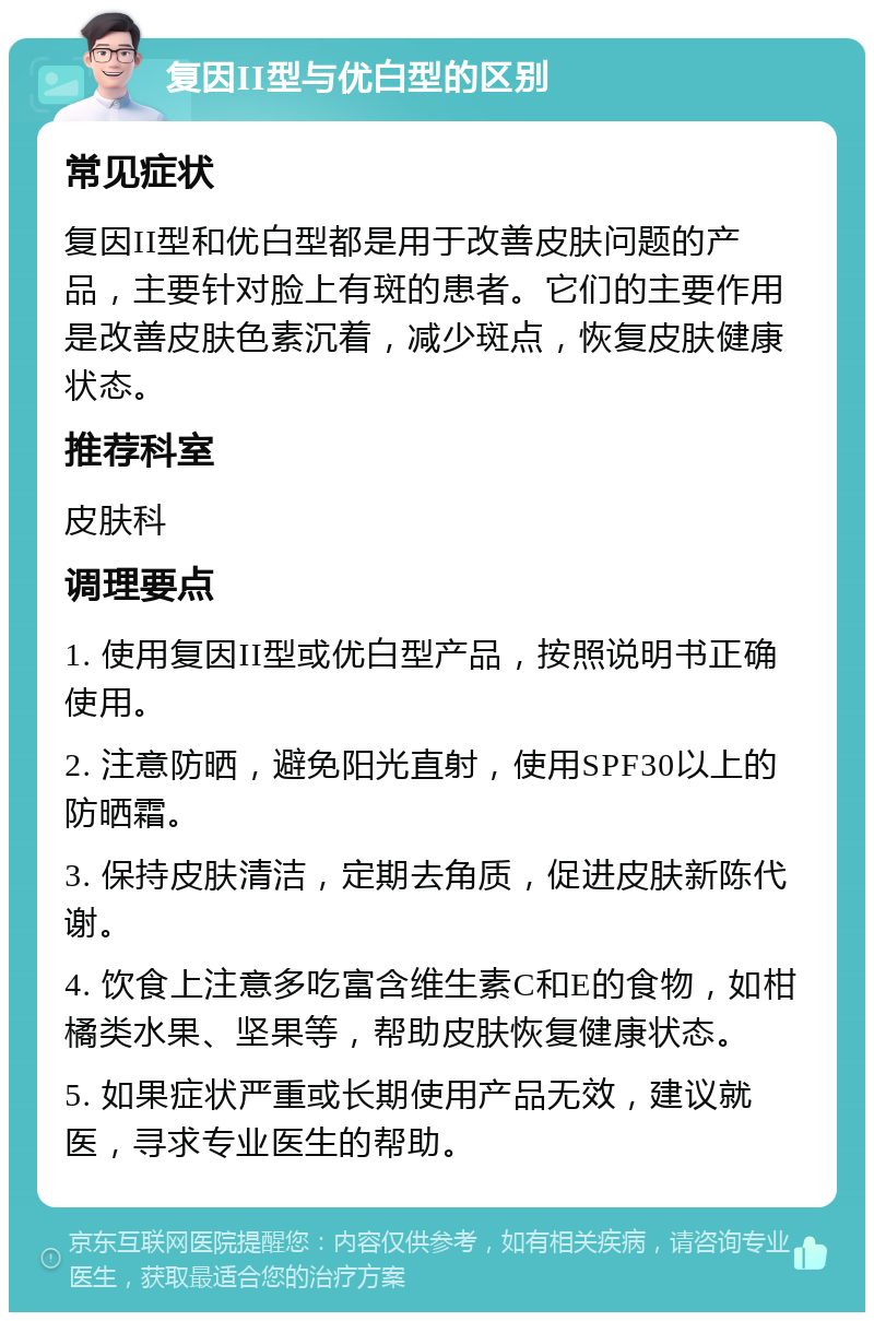 复因II型与优白型的区别 常见症状 复因II型和优白型都是用于改善皮肤问题的产品，主要针对脸上有斑的患者。它们的主要作用是改善皮肤色素沉着，减少斑点，恢复皮肤健康状态。 推荐科室 皮肤科 调理要点 1. 使用复因II型或优白型产品，按照说明书正确使用。 2. 注意防晒，避免阳光直射，使用SPF30以上的防晒霜。 3. 保持皮肤清洁，定期去角质，促进皮肤新陈代谢。 4. 饮食上注意多吃富含维生素C和E的食物，如柑橘类水果、坚果等，帮助皮肤恢复健康状态。 5. 如果症状严重或长期使用产品无效，建议就医，寻求专业医生的帮助。