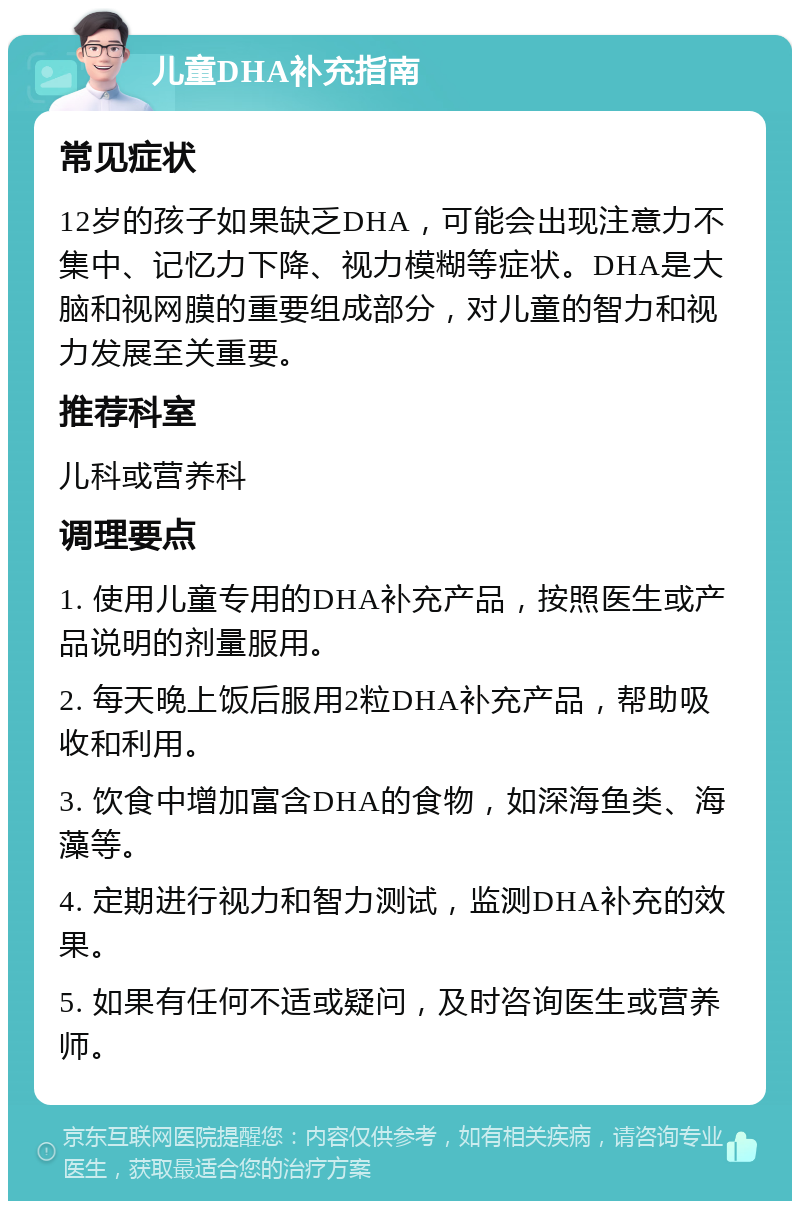 儿童DHA补充指南 常见症状 12岁的孩子如果缺乏DHA，可能会出现注意力不集中、记忆力下降、视力模糊等症状。DHA是大脑和视网膜的重要组成部分，对儿童的智力和视力发展至关重要。 推荐科室 儿科或营养科 调理要点 1. 使用儿童专用的DHA补充产品，按照医生或产品说明的剂量服用。 2. 每天晚上饭后服用2粒DHA补充产品，帮助吸收和利用。 3. 饮食中增加富含DHA的食物，如深海鱼类、海藻等。 4. 定期进行视力和智力测试，监测DHA补充的效果。 5. 如果有任何不适或疑问，及时咨询医生或营养师。