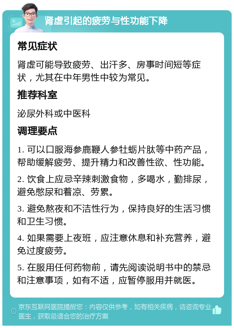 肾虚引起的疲劳与性功能下降 常见症状 肾虚可能导致疲劳、出汗多、房事时间短等症状，尤其在中年男性中较为常见。 推荐科室 泌尿外科或中医科 调理要点 1. 可以口服海参鹿鞭人参牡蛎片肽等中药产品，帮助缓解疲劳、提升精力和改善性欲、性功能。 2. 饮食上应忌辛辣刺激食物，多喝水，勤排尿，避免憋尿和着凉、劳累。 3. 避免熬夜和不洁性行为，保持良好的生活习惯和卫生习惯。 4. 如果需要上夜班，应注意休息和补充营养，避免过度疲劳。 5. 在服用任何药物前，请先阅读说明书中的禁忌和注意事项，如有不适，应暂停服用并就医。