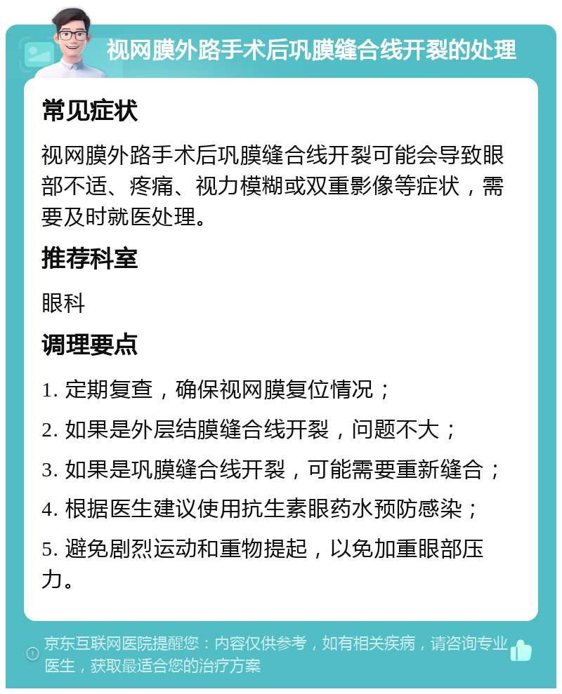 视网膜外路手术后巩膜缝合线开裂的处理 常见症状 视网膜外路手术后巩膜缝合线开裂可能会导致眼部不适、疼痛、视力模糊或双重影像等症状，需要及时就医处理。 推荐科室 眼科 调理要点 1. 定期复查，确保视网膜复位情况； 2. 如果是外层结膜缝合线开裂，问题不大； 3. 如果是巩膜缝合线开裂，可能需要重新缝合； 4. 根据医生建议使用抗生素眼药水预防感染； 5. 避免剧烈运动和重物提起，以免加重眼部压力。