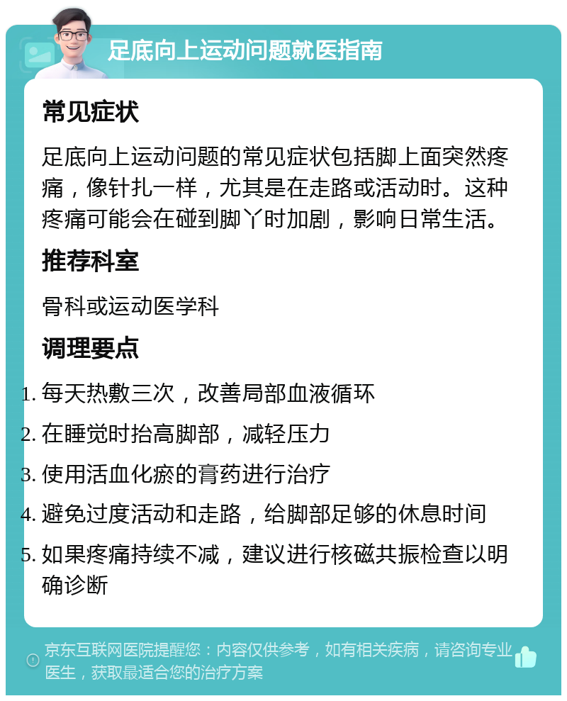 足底向上运动问题就医指南 常见症状 足底向上运动问题的常见症状包括脚上面突然疼痛，像针扎一样，尤其是在走路或活动时。这种疼痛可能会在碰到脚丫时加剧，影响日常生活。 推荐科室 骨科或运动医学科 调理要点 每天热敷三次，改善局部血液循环 在睡觉时抬高脚部，减轻压力 使用活血化瘀的膏药进行治疗 避免过度活动和走路，给脚部足够的休息时间 如果疼痛持续不减，建议进行核磁共振检查以明确诊断