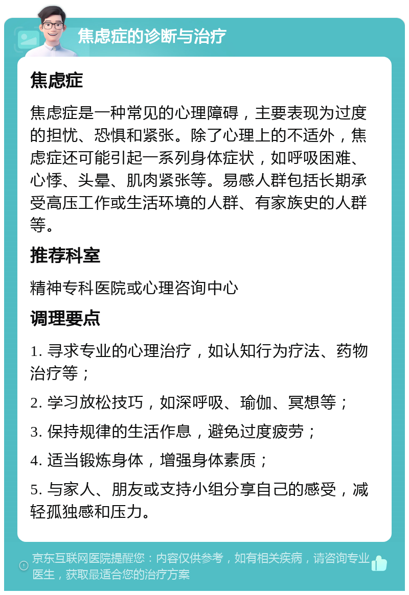 焦虑症的诊断与治疗 焦虑症 焦虑症是一种常见的心理障碍，主要表现为过度的担忧、恐惧和紧张。除了心理上的不适外，焦虑症还可能引起一系列身体症状，如呼吸困难、心悸、头晕、肌肉紧张等。易感人群包括长期承受高压工作或生活环境的人群、有家族史的人群等。 推荐科室 精神专科医院或心理咨询中心 调理要点 1. 寻求专业的心理治疗，如认知行为疗法、药物治疗等； 2. 学习放松技巧，如深呼吸、瑜伽、冥想等； 3. 保持规律的生活作息，避免过度疲劳； 4. 适当锻炼身体，增强身体素质； 5. 与家人、朋友或支持小组分享自己的感受，减轻孤独感和压力。