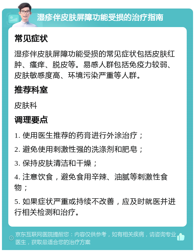 湿疹伴皮肤屏障功能受损的治疗指南 常见症状 湿疹伴皮肤屏障功能受损的常见症状包括皮肤红肿、瘙痒、脱皮等。易感人群包括免疫力较弱、皮肤敏感度高、环境污染严重等人群。 推荐科室 皮肤科 调理要点 1. 使用医生推荐的药膏进行外涂治疗； 2. 避免使用刺激性强的洗涤剂和肥皂； 3. 保持皮肤清洁和干燥； 4. 注意饮食，避免食用辛辣、油腻等刺激性食物； 5. 如果症状严重或持续不改善，应及时就医并进行相关检测和治疗。