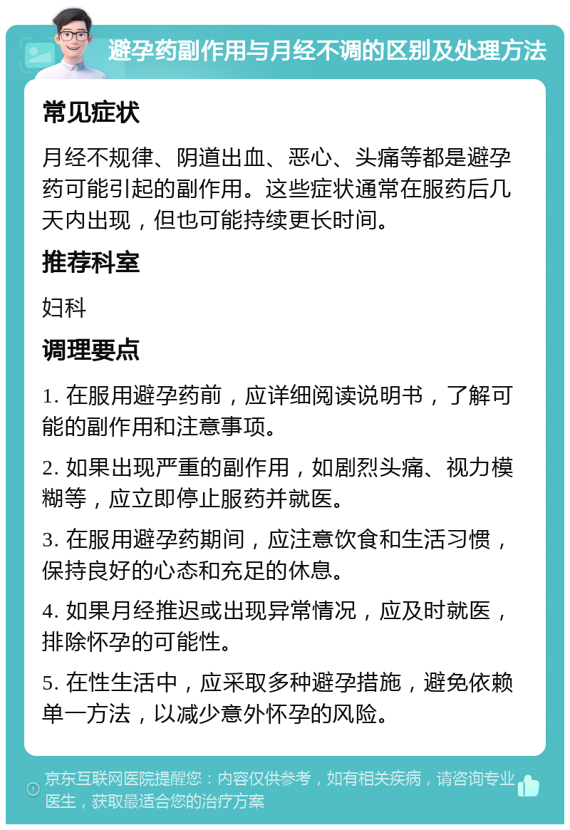 避孕药副作用与月经不调的区别及处理方法 常见症状 月经不规律、阴道出血、恶心、头痛等都是避孕药可能引起的副作用。这些症状通常在服药后几天内出现，但也可能持续更长时间。 推荐科室 妇科 调理要点 1. 在服用避孕药前，应详细阅读说明书，了解可能的副作用和注意事项。 2. 如果出现严重的副作用，如剧烈头痛、视力模糊等，应立即停止服药并就医。 3. 在服用避孕药期间，应注意饮食和生活习惯，保持良好的心态和充足的休息。 4. 如果月经推迟或出现异常情况，应及时就医，排除怀孕的可能性。 5. 在性生活中，应采取多种避孕措施，避免依赖单一方法，以减少意外怀孕的风险。