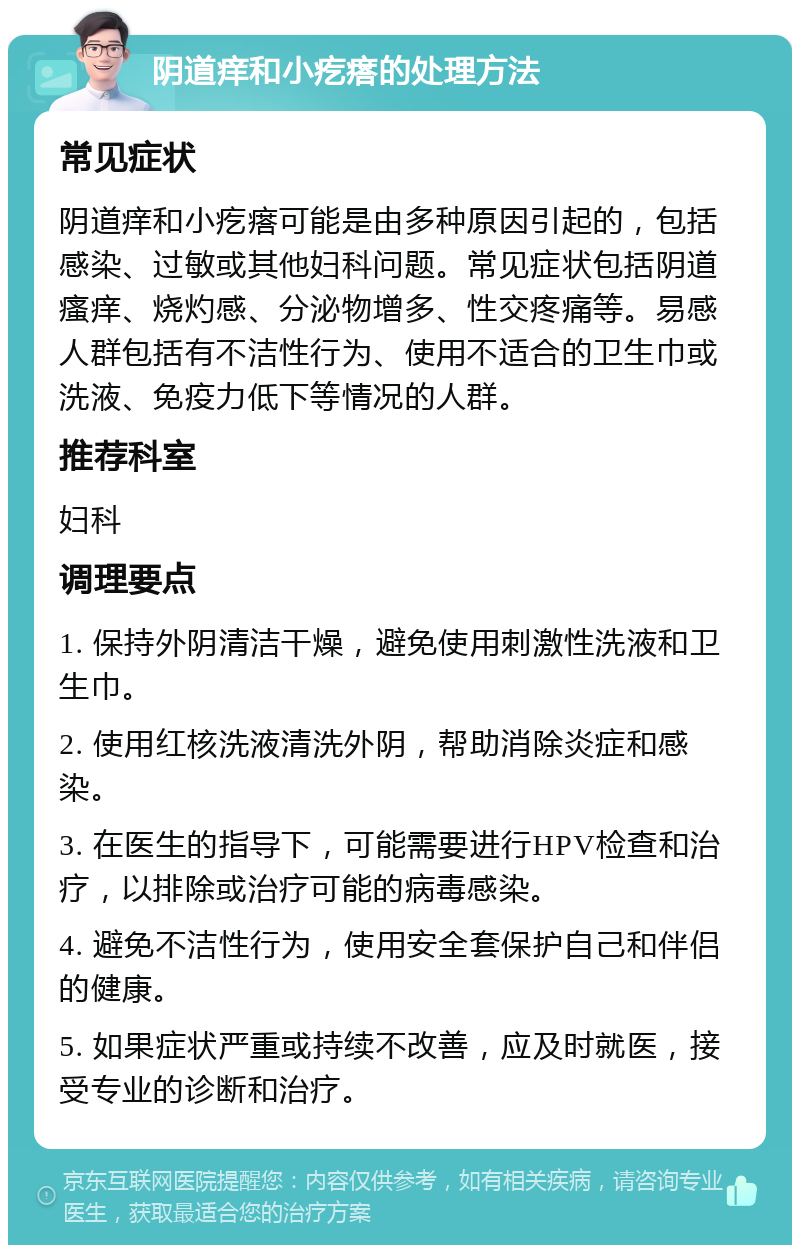 阴道痒和小疙瘩的处理方法 常见症状 阴道痒和小疙瘩可能是由多种原因引起的，包括感染、过敏或其他妇科问题。常见症状包括阴道瘙痒、烧灼感、分泌物增多、性交疼痛等。易感人群包括有不洁性行为、使用不适合的卫生巾或洗液、免疫力低下等情况的人群。 推荐科室 妇科 调理要点 1. 保持外阴清洁干燥，避免使用刺激性洗液和卫生巾。 2. 使用红核洗液清洗外阴，帮助消除炎症和感染。 3. 在医生的指导下，可能需要进行HPV检查和治疗，以排除或治疗可能的病毒感染。 4. 避免不洁性行为，使用安全套保护自己和伴侣的健康。 5. 如果症状严重或持续不改善，应及时就医，接受专业的诊断和治疗。