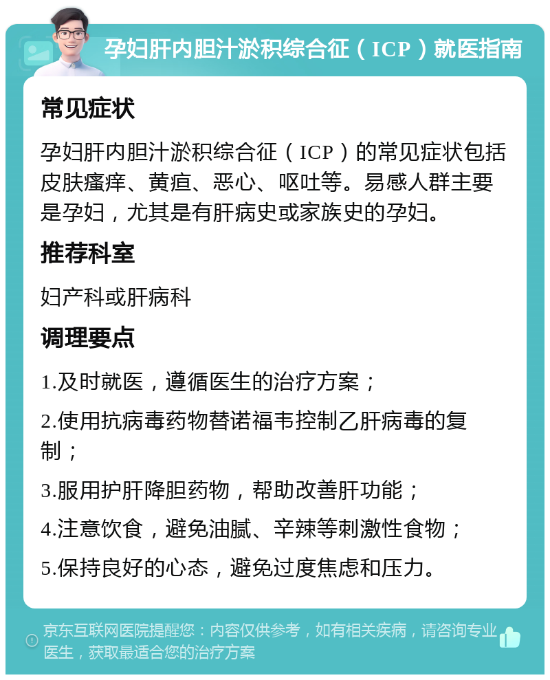 孕妇肝内胆汁淤积综合征（ICP）就医指南 常见症状 孕妇肝内胆汁淤积综合征（ICP）的常见症状包括皮肤瘙痒、黄疸、恶心、呕吐等。易感人群主要是孕妇，尤其是有肝病史或家族史的孕妇。 推荐科室 妇产科或肝病科 调理要点 1.及时就医，遵循医生的治疗方案； 2.使用抗病毒药物替诺福韦控制乙肝病毒的复制； 3.服用护肝降胆药物，帮助改善肝功能； 4.注意饮食，避免油腻、辛辣等刺激性食物； 5.保持良好的心态，避免过度焦虑和压力。