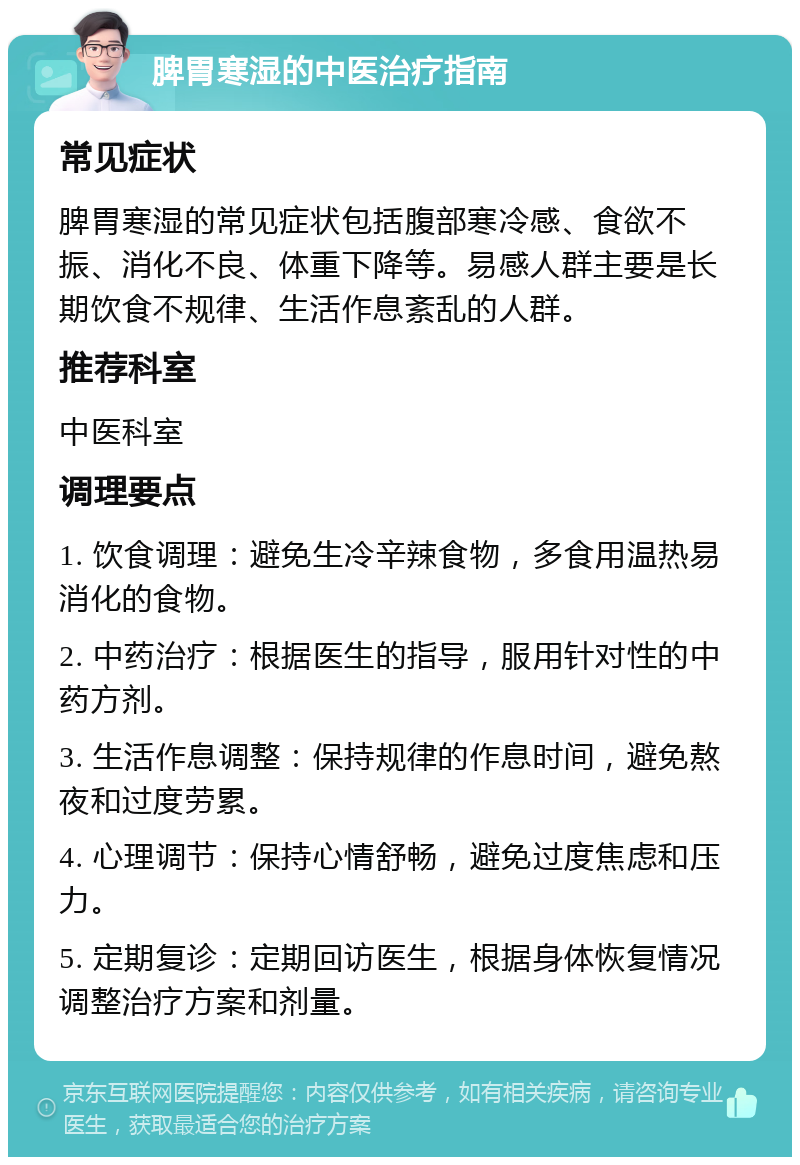 脾胃寒湿的中医治疗指南 常见症状 脾胃寒湿的常见症状包括腹部寒冷感、食欲不振、消化不良、体重下降等。易感人群主要是长期饮食不规律、生活作息紊乱的人群。 推荐科室 中医科室 调理要点 1. 饮食调理：避免生冷辛辣食物，多食用温热易消化的食物。 2. 中药治疗：根据医生的指导，服用针对性的中药方剂。 3. 生活作息调整：保持规律的作息时间，避免熬夜和过度劳累。 4. 心理调节：保持心情舒畅，避免过度焦虑和压力。 5. 定期复诊：定期回访医生，根据身体恢复情况调整治疗方案和剂量。