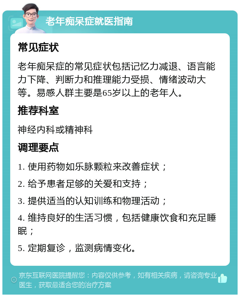 老年痴呆症就医指南 常见症状 老年痴呆症的常见症状包括记忆力减退、语言能力下降、判断力和推理能力受损、情绪波动大等。易感人群主要是65岁以上的老年人。 推荐科室 神经内科或精神科 调理要点 1. 使用药物如乐脉颗粒来改善症状； 2. 给予患者足够的关爱和支持； 3. 提供适当的认知训练和物理活动； 4. 维持良好的生活习惯，包括健康饮食和充足睡眠； 5. 定期复诊，监测病情变化。